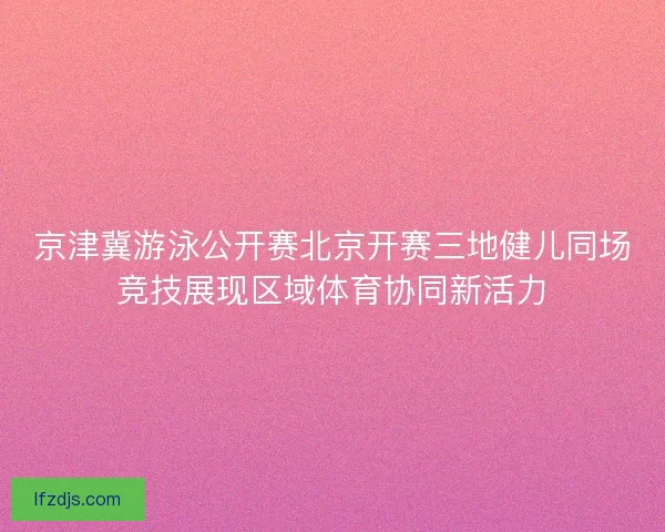 京津冀游泳公开赛北京开赛三地健儿同场竞技展现区域体育协同新活力