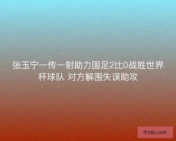 张玉宁一传一射助力国足2比0战胜世界杯球队 对方解围失误助攻