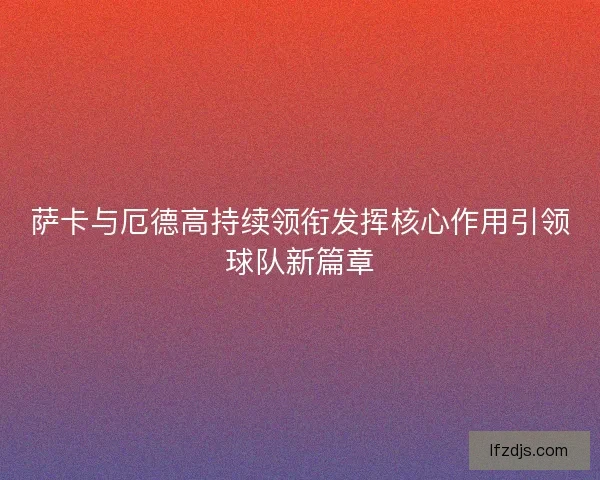 萨卡与厄德高持续领衔发挥核心作用引领球队新篇章