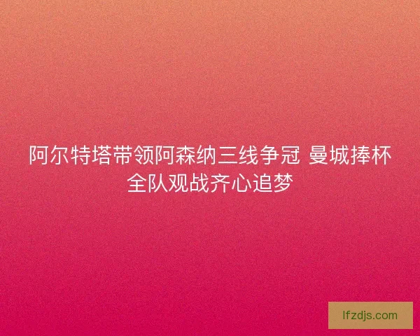 阿尔特塔带领阿森纳三线争冠 曼城捧杯全队观战齐心追梦