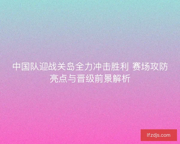 中国队迎战关岛全力冲击胜利 赛场攻防亮点与晋级前景解析