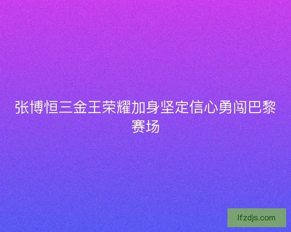 张博恒三金王荣耀加身坚定信心勇闯巴黎赛场 张博恒三金王荣耀加身坚定信心勇闯巴黎赛场