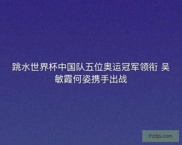 跳水世界杯中国队五位奥运冠军领衔 吴敏霞何姿携手出战