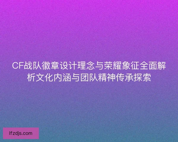 CF战队徽章设计理念与荣耀象征全面解析文化内涵与团队精神传承探索