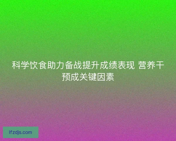 科学饮食助力备战提升成绩表现 营养干预成关键因素 科学饮食助力备战提升成绩表现 营养干预成关键因素