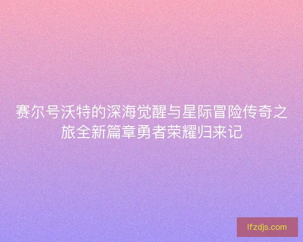 赛尔号沃特的深海觉醒与星际冒险传奇之旅全新篇章勇者荣耀归来记