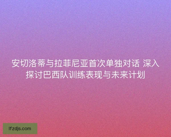 安切洛蒂与拉菲尼亚首次单独对话 深入探讨巴西队训练表现与未来计划