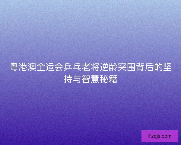 粤港澳全运会乒乓老将逆龄突围背后的坚持与智慧秘籍 粤港澳全运会乒乓老将逆龄突围背后的坚持与智慧秘籍