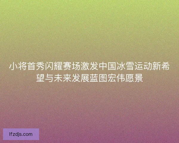 小将首秀闪耀赛场激发中国冰雪运动新希望与未来发展蓝图宏伟愿景 小将首秀闪耀赛场激发中国冰雪运动新希望与未来发展蓝图宏伟愿景