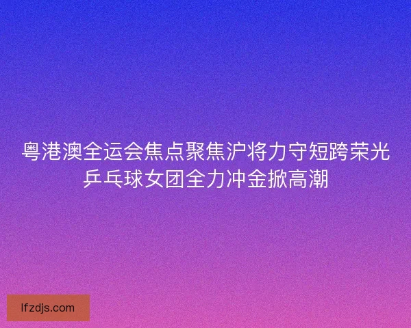 粤港澳全运会焦点聚焦沪将力守短跨荣光乒乓球女团全力冲金掀高潮 粤港澳全运会焦点聚焦沪将力守短跨荣光乒乓球女团全力冲金掀高潮