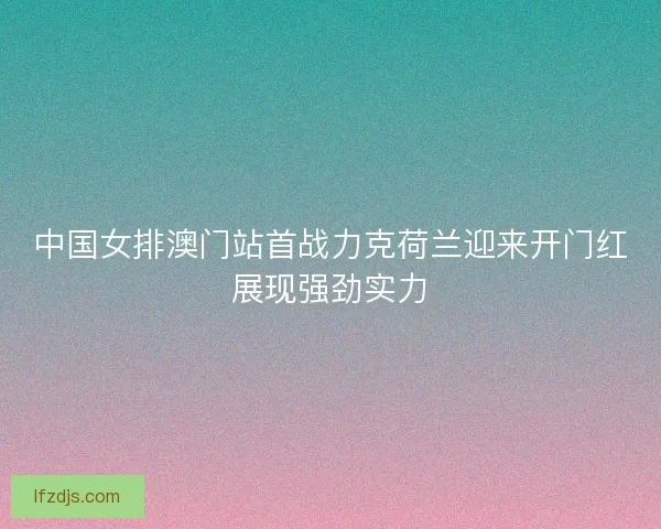 中国女排澳门站首战力克荷兰迎来开门红展现强劲实力 中国女排澳门站首战力克荷兰迎来开门红展现强劲实力