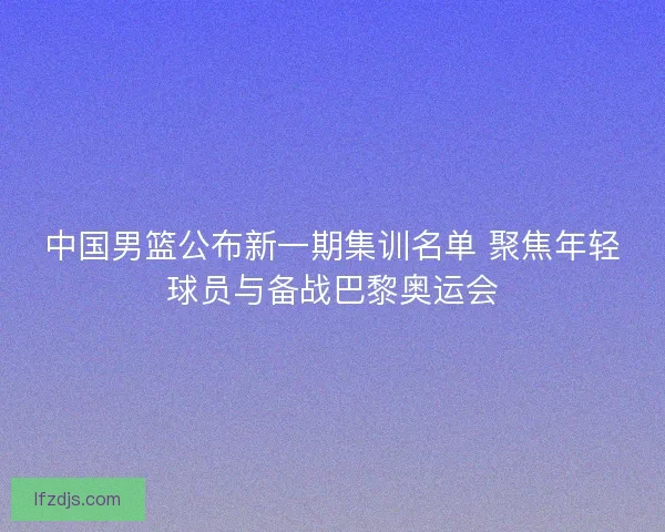 中国男篮公布新一期集训名单 聚焦年轻球员与备战巴黎奥运会 中国男篮公布新一期集训名单 聚焦年轻球员与备战巴黎奥运会
