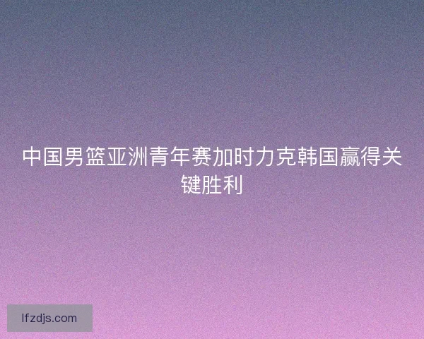 中国男篮亚洲青年赛加时力克韩国赢得关键胜利