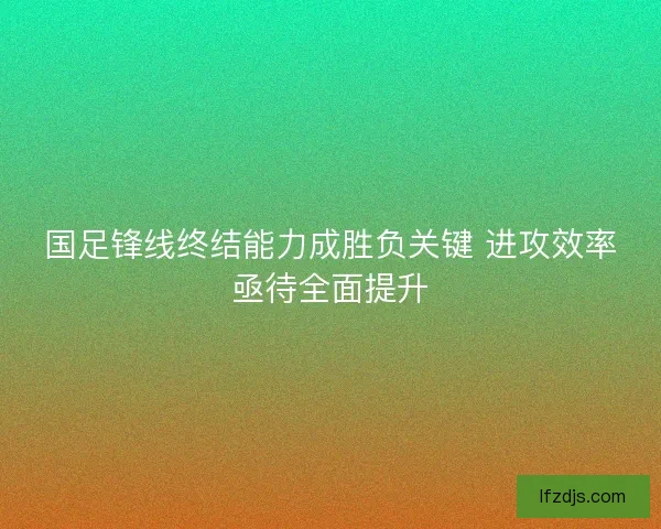 国足锋线终结能力成胜负关键 进攻效率亟待全面提升