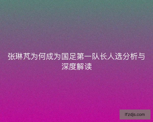 张琳芃为何成为国足第一队长人选分析与深度解读