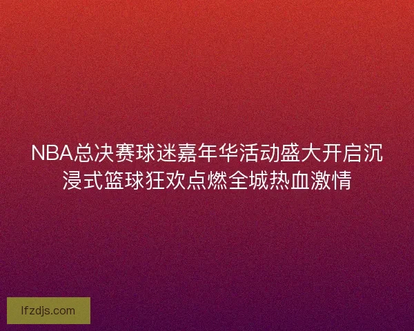 NBA总决赛球迷嘉年华活动盛大开启沉浸式篮球狂欢点燃全城热血激情