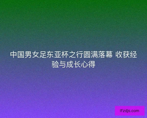 中国男女足东亚杯之行圆满落幕 收获经验与成长心得
