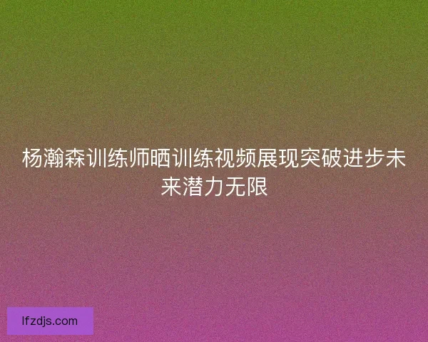 杨瀚森训练师晒训练视频展现突破进步未来潜力无限